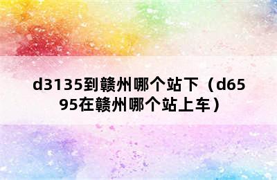 d3135到赣州哪个站下（d6595在赣州哪个站上车）