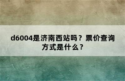 d6004是济南西站吗？票价查询方式是什么？