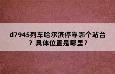 d7945列车哈尔滨停靠哪个站台？具体位置是哪里？