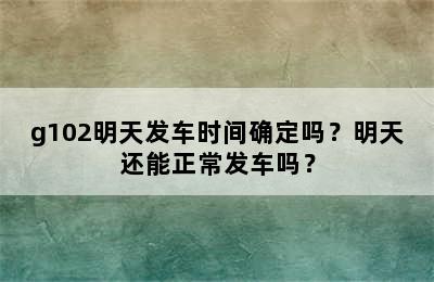 g102明天发车时间确定吗？明天还能正常发车吗？