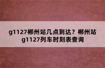 g1127郴州站几点到达？郴州站g1127列车时刻表查询