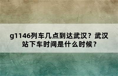 g1146列车几点到达武汉？武汉站下车时间是什么时候？