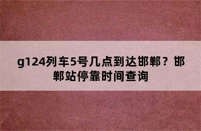 g124列车5号几点到达邯郸？邯郸站停靠时间查询