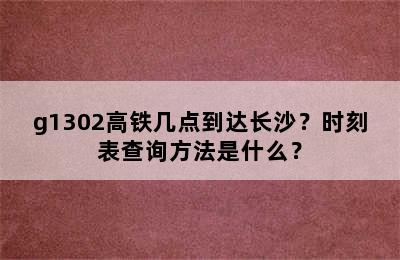 g1302高铁几点到达长沙？时刻表查询方法是什么？