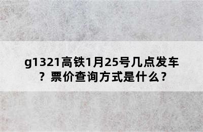 g1321高铁1月25号几点发车？票价查询方式是什么？