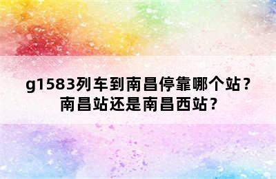 g1583列车到南昌停靠哪个站？南昌站还是南昌西站？