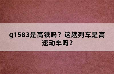 g1583是高铁吗？这趟列车是高速动车吗？