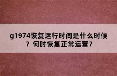 g1974恢复运行时间是什么时候？何时恢复正常运营？