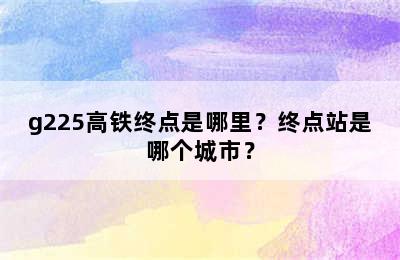 g225高铁终点是哪里？终点站是哪个城市？
