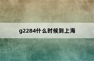 g2284什么时候到上海