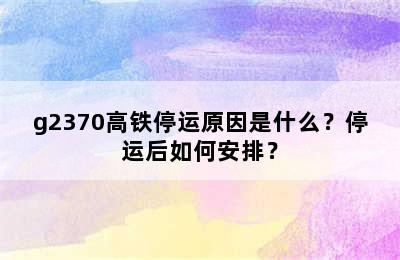 g2370高铁停运原因是什么？停运后如何安排？
