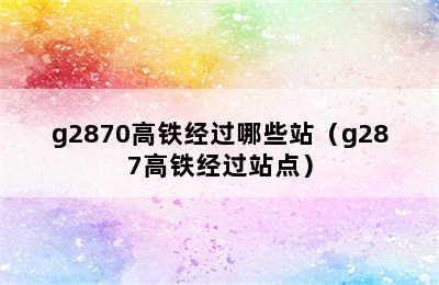 g2870高铁经过哪些站（g287高铁经过站点）