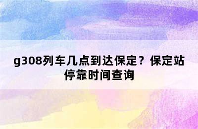 g308列车几点到达保定？保定站停靠时间查询