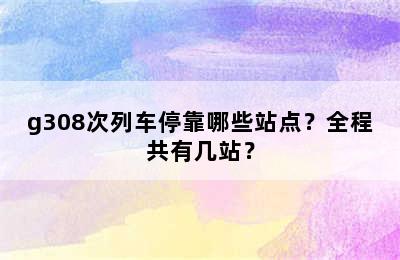 g308次列车停靠哪些站点？全程共有几站？