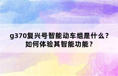 g370复兴号智能动车组是什么？如何体验其智能功能？
