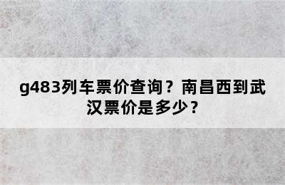g483列车票价查询？南昌西到武汉票价是多少？