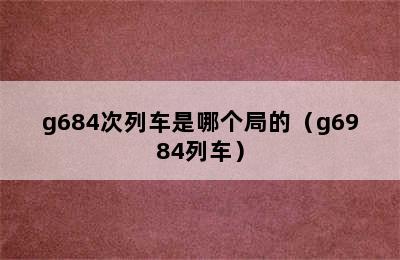g684次列车是哪个局的（g6984列车）