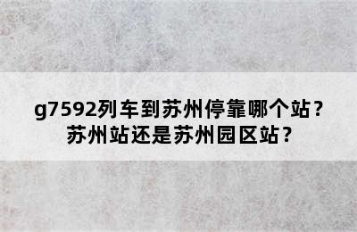 g7592列车到苏州停靠哪个站？苏州站还是苏州园区站？