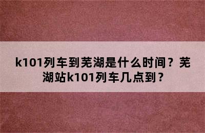 k101列车到芜湖是什么时间？芜湖站k101列车几点到？