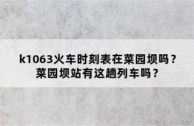 k1063火车时刻表在菜园坝吗？菜园坝站有这趟列车吗？