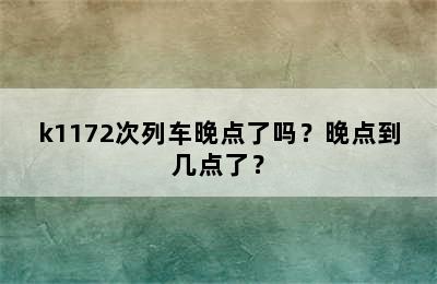 k1172次列车晚点了吗？晚点到几点了？