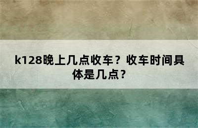 k128晚上几点收车？收车时间具体是几点？