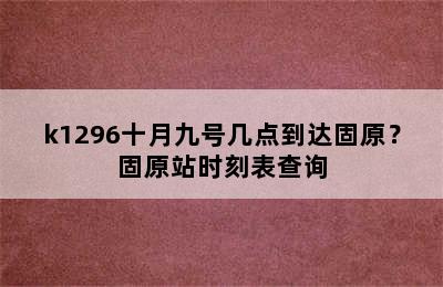 k1296十月九号几点到达固原？固原站时刻表查询