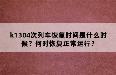 k1304次列车恢复时间是什么时候？何时恢复正常运行？