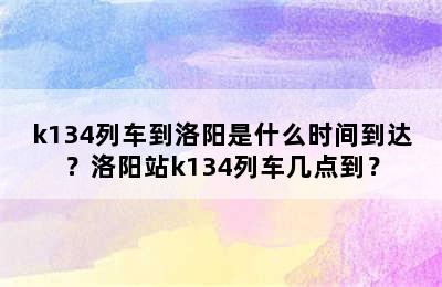 k134列车到洛阳是什么时间到达？洛阳站k134列车几点到？