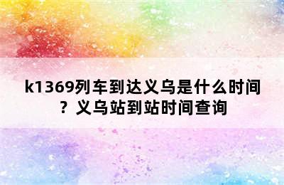 k1369列车到达义乌是什么时间？义乌站到站时间查询