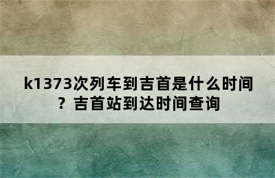 k1373次列车到吉首是什么时间？吉首站到达时间查询