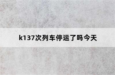 k137次列车停运了吗今天
