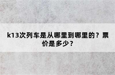 k13次列车是从哪里到哪里的？票价是多少？