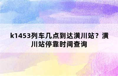 k1453列车几点到达潢川站？潢川站停靠时间查询
