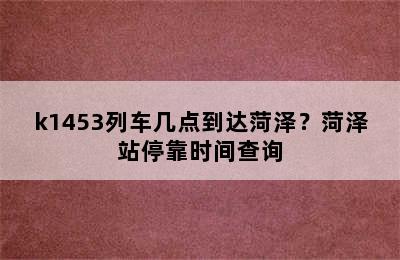 k1453列车几点到达菏泽？菏泽站停靠时间查询