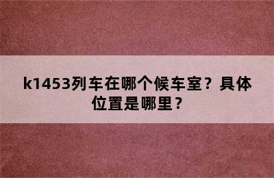 k1453列车在哪个候车室？具体位置是哪里？
