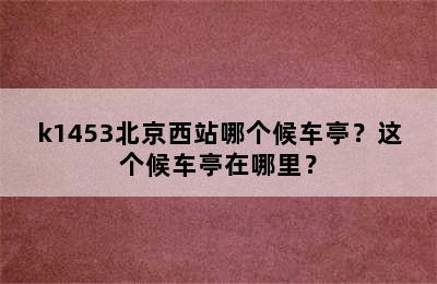 k1453北京西站哪个候车亭？这个候车亭在哪里？