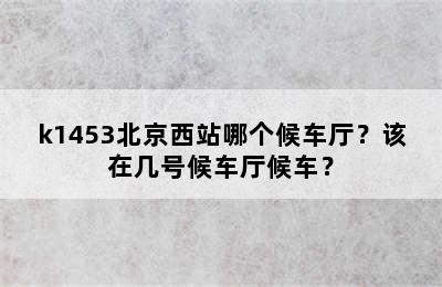 k1453北京西站哪个候车厅？该在几号候车厅候车？