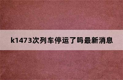 k1473次列车停运了吗最新消息