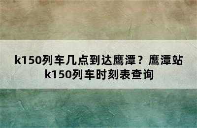 k150列车几点到达鹰潭？鹰潭站k150列车时刻表查询