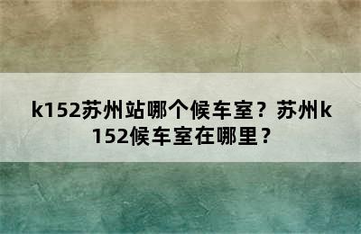 k152苏州站哪个候车室？苏州k152候车室在哪里？