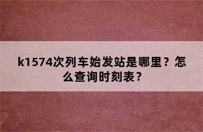k1574次列车始发站是哪里？怎么查询时刻表？