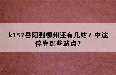 k157岳阳到柳州还有几站？中途停靠哪些站点？