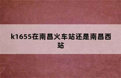 k1655在南昌火车站还是南昌西站