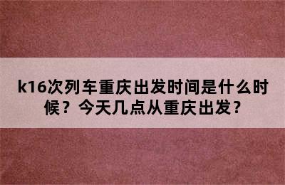 k16次列车重庆出发时间是什么时候？今天几点从重庆出发？