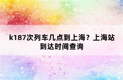 k187次列车几点到上海？上海站到达时间查询