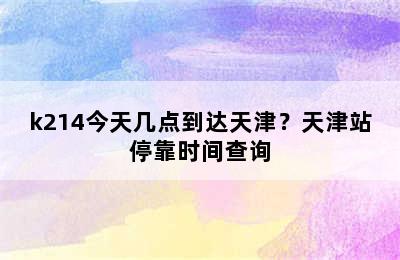 k214今天几点到达天津？天津站停靠时间查询
