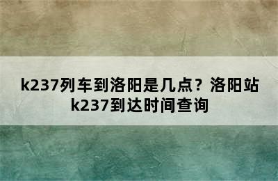 k237列车到洛阳是几点？洛阳站k237到达时间查询