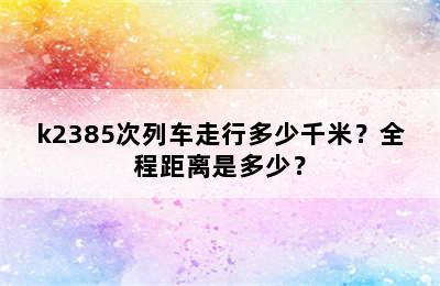 k2385次列车走行多少千米？全程距离是多少？