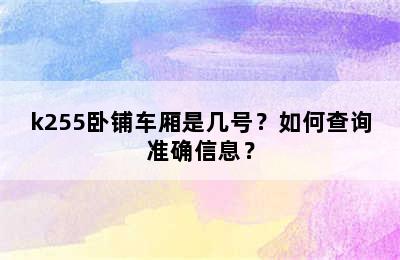 k255卧铺车厢是几号？如何查询准确信息？